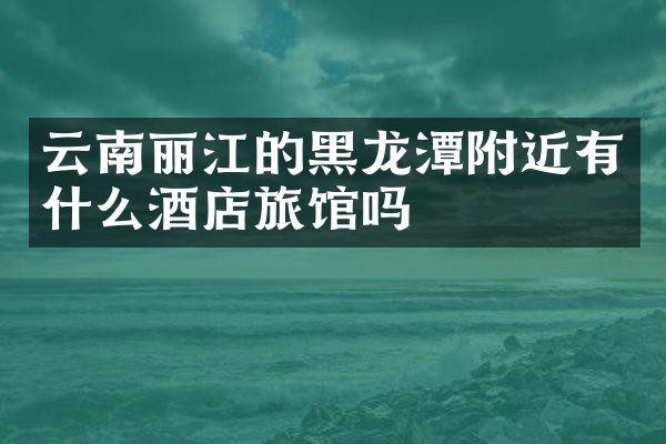 云南丽江的黑龙潭附近有什么酒店旅馆吗