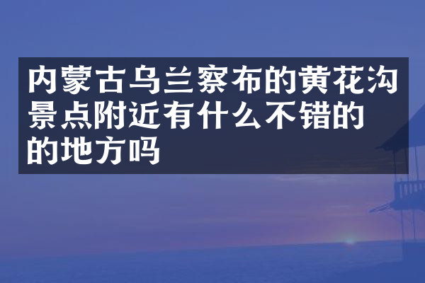 内蒙古乌兰察布的黄花沟景点附近有什么不错的住的地方吗