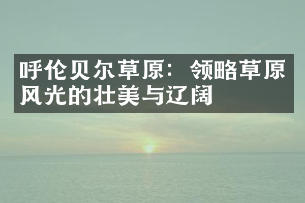 呼伦贝尔草原：领略草原风光的壮美与辽阔