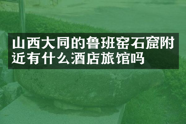 山西大同的鲁班窑石窟附近有什么酒店旅馆吗