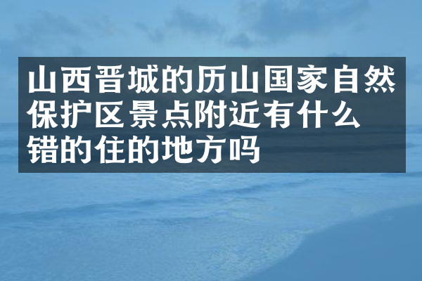 山西晋城的历山国家自然保护区景点附近有什么不错的住的地方吗