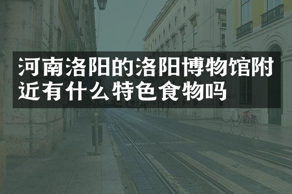 河南洛阳的洛阳博物馆附近有什么特色食物吗