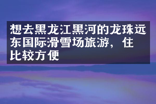 想去黑龙江黑河的龙珠远东国际滑雪场旅游，住哪比较方便