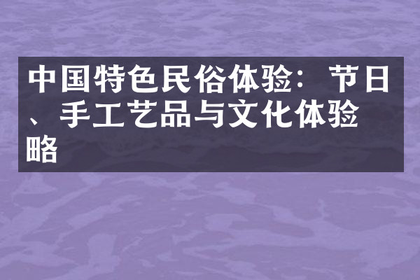 中国特色民俗体验：节日、手工艺品与文化体验攻略