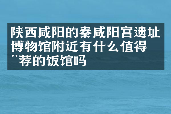 陕西咸阳的秦咸阳宫遗址博物馆附近有什么值得推荐的饭馆吗