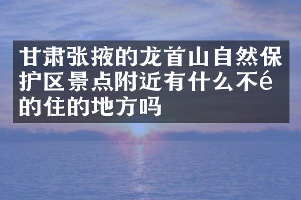 甘肃张掖的龙首山自然保护区景点附近有什么不错的住的地方吗