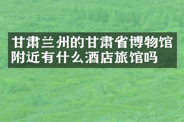 甘肃兰州的甘肃省博物馆附近有什么酒店旅馆吗
