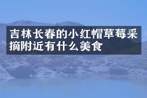 吉林长春的小红帽草莓采摘附近有什么美食