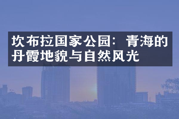 坎布拉国家公园：青海的丹霞地貌与自然风光