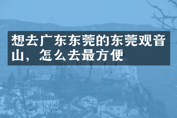 想去广东东莞的东莞观音山，怎么去最方便