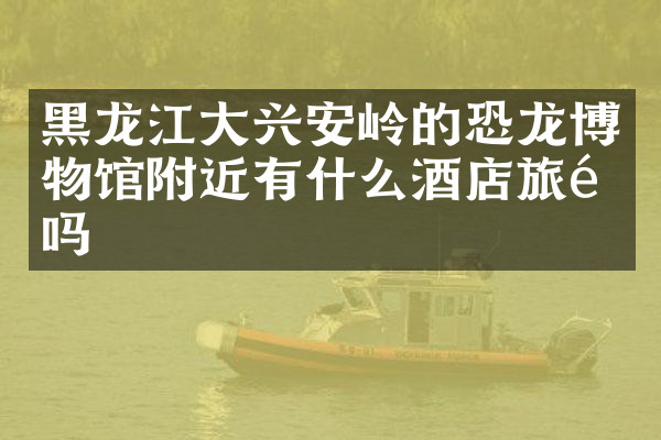 黑龙江大兴安岭的恐龙博物馆附近有什么酒店旅馆吗