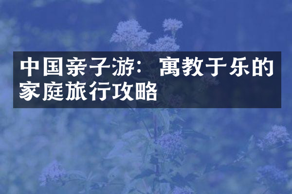 中国亲子游：寓教于乐的家庭旅行攻略