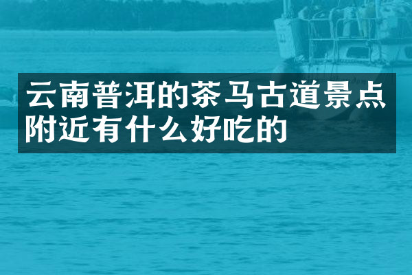 云南普洱的茶马古道景点附近有什么好吃的