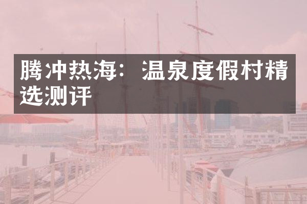 腾冲热海：温泉度假村精选测评