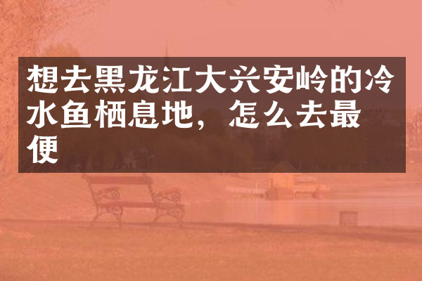 想去黑龙江大兴安岭的冷水鱼栖息地，怎么去最方便