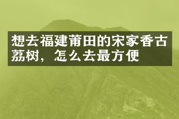 想去福建莆田的宋家香古荔树，怎么去最方便