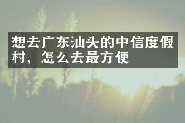 想去广东汕头的中信度假村，怎么去最方便