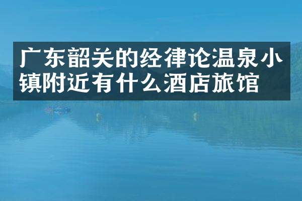 广东韶关的经律论温泉小镇附近有什么酒店旅馆吗