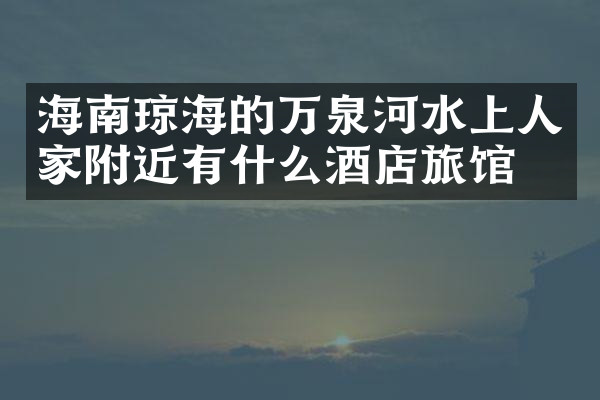 海南琼海的万泉河水上人家附近有什么酒店旅馆吗