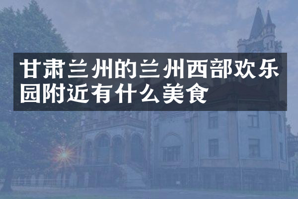 甘肃兰州的兰州西部欢乐园附近有什么美食