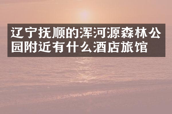 辽宁抚顺的浑河源森林公园附近有什么酒店旅馆吗