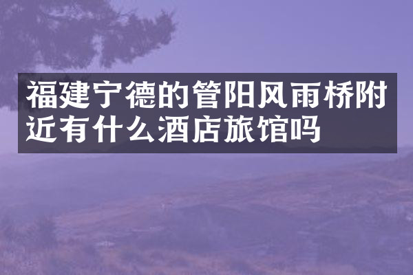 福建宁德的管阳风雨桥附近有什么酒店旅馆吗