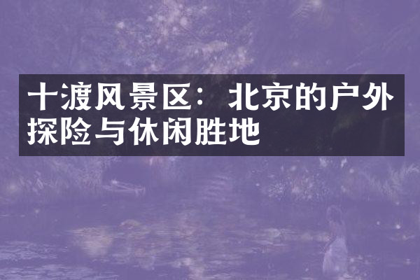 十渡风景区：北京的户外探险与休闲胜地