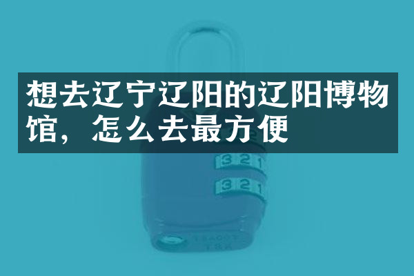 想去辽宁辽阳的辽阳博物馆，怎么去最方便