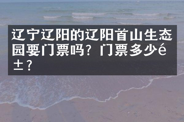 辽宁辽阳的辽阳首山生态园要门票吗？门票多少钱？