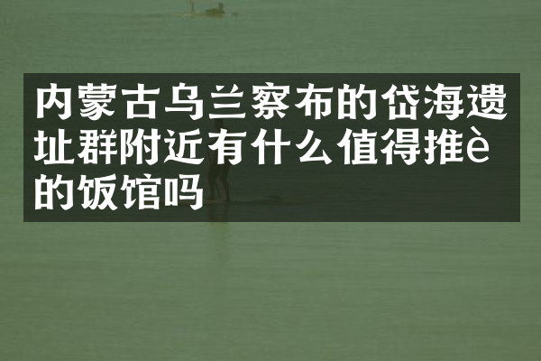 内蒙古乌兰察布的岱海遗址群附近有什么值得推荐的饭馆吗