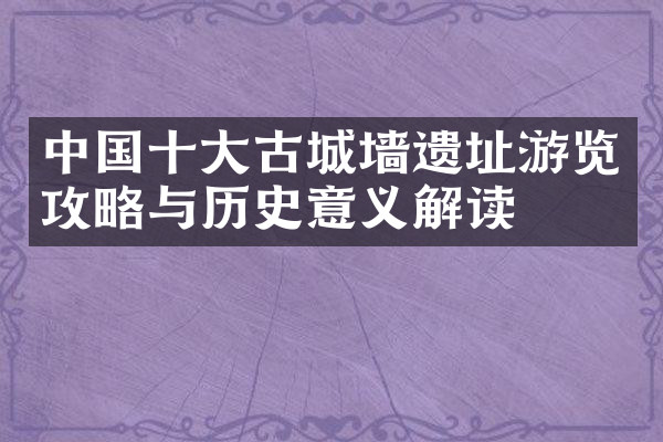 中国十大古城墙遗址游览攻略与历史意义解读