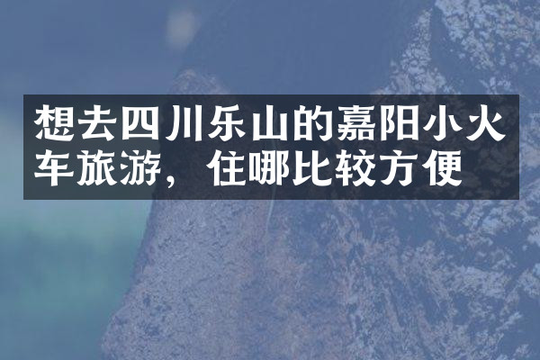 想去四川乐山的嘉阳小火车旅游，住哪比较方便