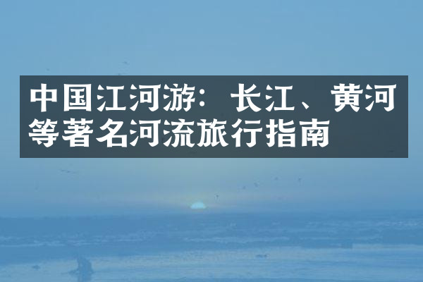 中国江河游：长江、黄河等著名河流旅行指南