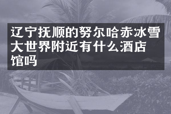 辽宁抚顺的努尔哈赤冰雪大世界附近有什么酒店旅馆吗