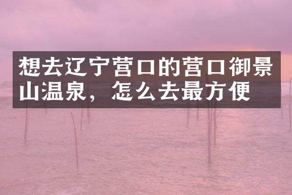 想去辽宁营口的营口御景山温泉，怎么去最方便