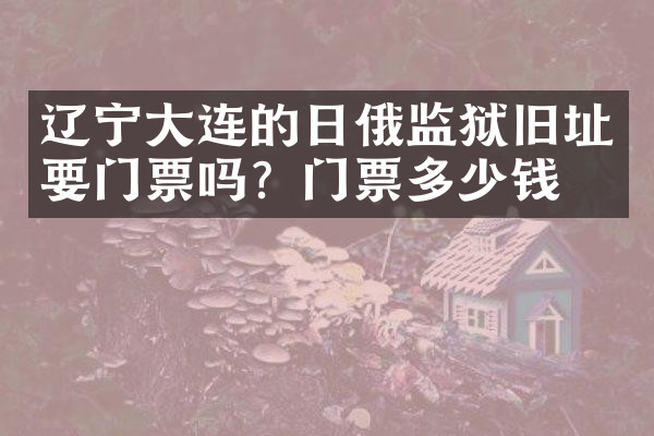 辽宁大连的日俄监狱旧址要门票吗？门票多少钱？