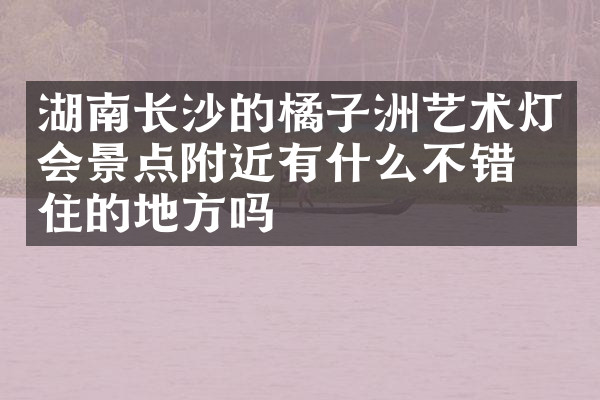 湖南长沙的橘子洲艺术灯会景点附近有什么不错的住的地方吗