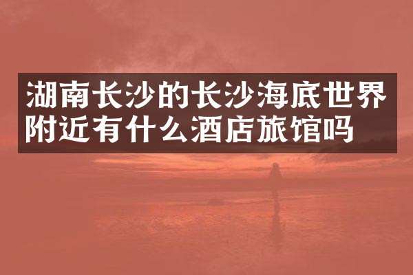 湖南长沙的长沙海底世界附近有什么酒店旅馆吗