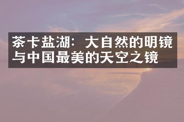 茶卡盐湖：大自然的明镜与中国最美的天空之镜