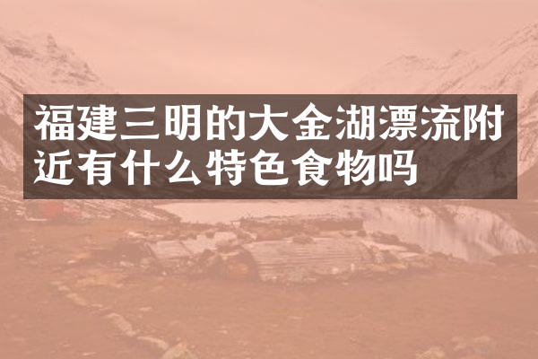 福建三明的大金湖漂流附近有什么特色食物吗