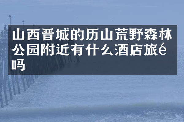 山西晋城的历山荒野森林公园附近有什么酒店旅馆吗