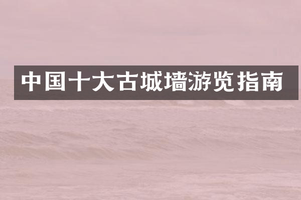 中国十大古城墙游览指南