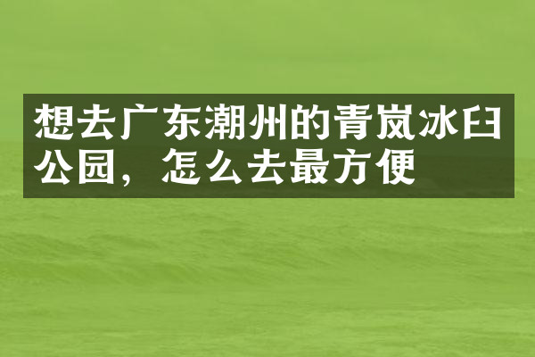 想去广东潮州的青岚冰臼公园，怎么去最方便
