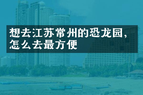 想去江苏常州的恐龙园，怎么去最方便