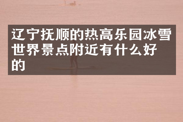 辽宁抚顺的热高乐园冰雪世界景点附近有什么好吃的