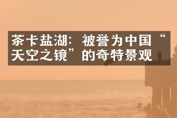 茶卡盐湖：被誉为中国“天空之镜”的奇特景观