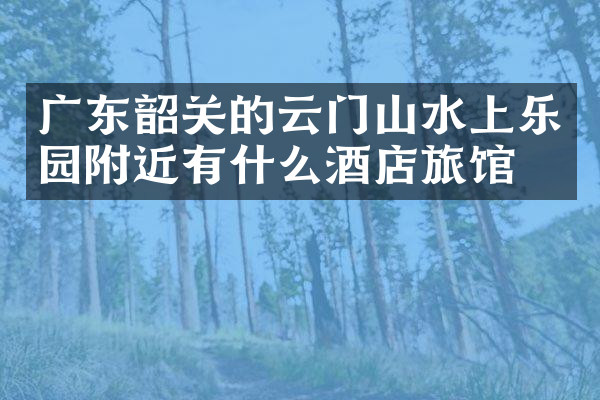 广东韶关的云门山水上乐园附近有什么酒店旅馆吗