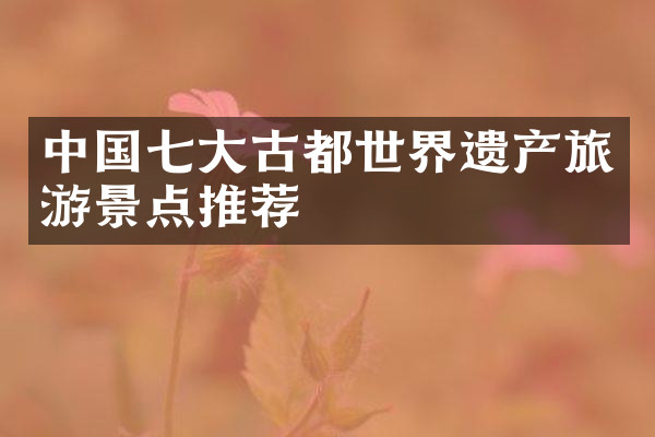 中国七大古都世界遗产旅游景点推荐
