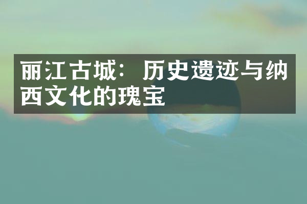 丽江古城：历史遗迹与纳西文化的瑰宝
