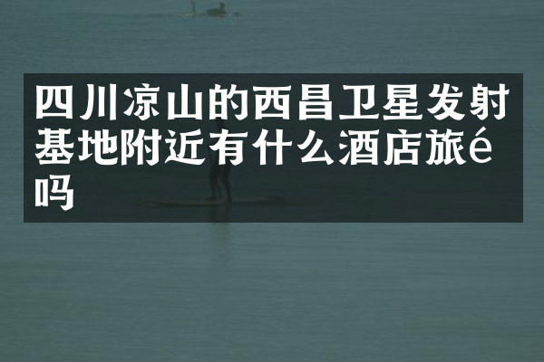 四川凉山的西昌卫星发射基地附近有什么酒店旅馆吗